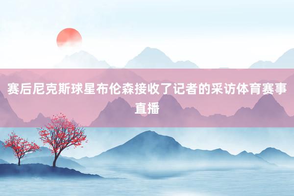 赛后尼克斯球星布伦森接收了记者的采访体育赛事直播