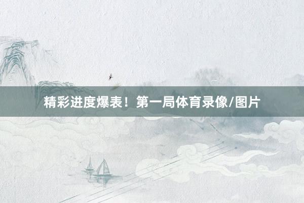 精彩进度爆表！第一局体育录像/图片