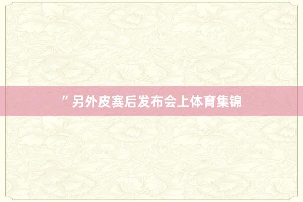 ”另外皮赛后发布会上体育集锦