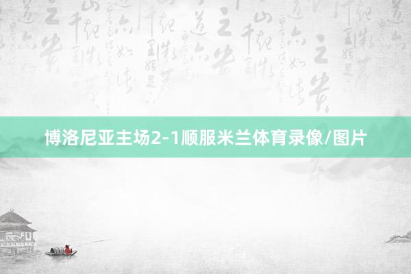 博洛尼亚主场2-1顺服米兰体育录像/图片