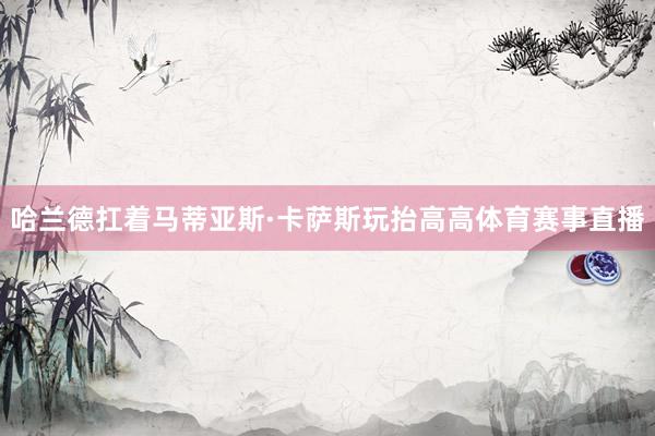 哈兰德扛着马蒂亚斯·卡萨斯玩抬高高体育赛事直播