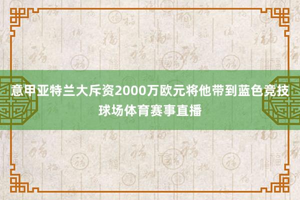 意甲亚特兰大斥资2000万欧元将他带到蓝色竞技球场体育赛事直播