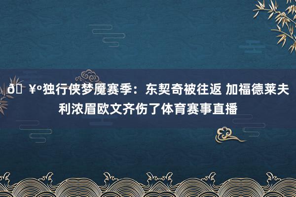 🥺独行侠梦魇赛季：东契奇被往返 加福德莱夫利浓眉欧文齐伤了体育赛事直播