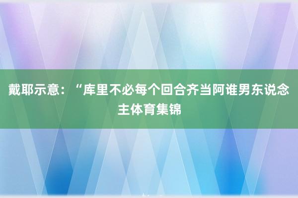 戴耶示意：“库里不必每个回合齐当阿谁男东说念主体育集锦