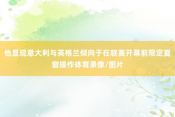 他显现意大利与英格兰倾向于在联赛开幕前限定夏窗操作体育录像/图片