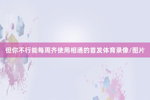 但你不行能每周齐使用相通的首发体育录像/图片