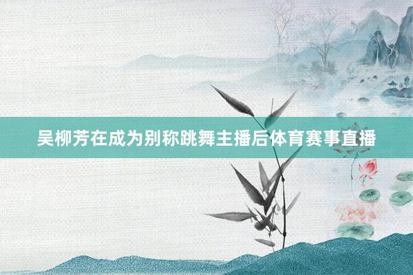 吴柳芳在成为别称跳舞主播后体育赛事直播