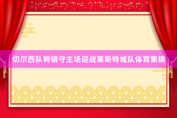 切尔西队将镇守主场迎战莱斯特城队体育集锦