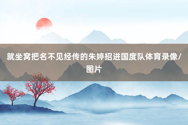 就坐窝把名不见经传的朱婷招进国度队体育录像/图片