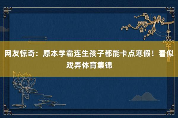 网友惊奇：原本学霸连生孩子都能卡点寒假！看似戏弄体育集锦