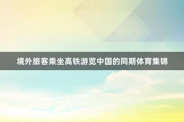 境外旅客乘坐高铁游览中国的同期体育集锦