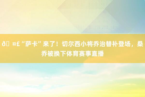 🤣“萨卡”来了！切尔西小将乔治替补登场，桑乔被换下体育赛事直播