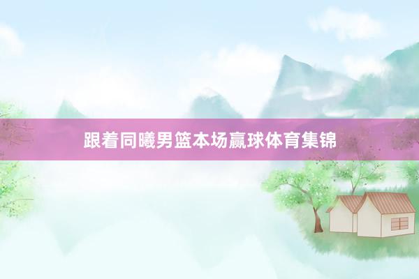 跟着同曦男篮本场赢球体育集锦