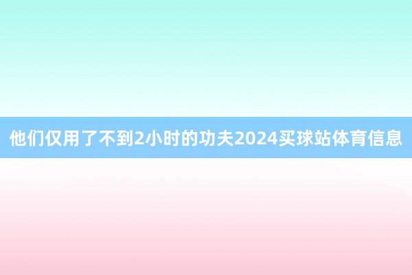 他们仅用了不到2小时的功夫2024买球站体育信息