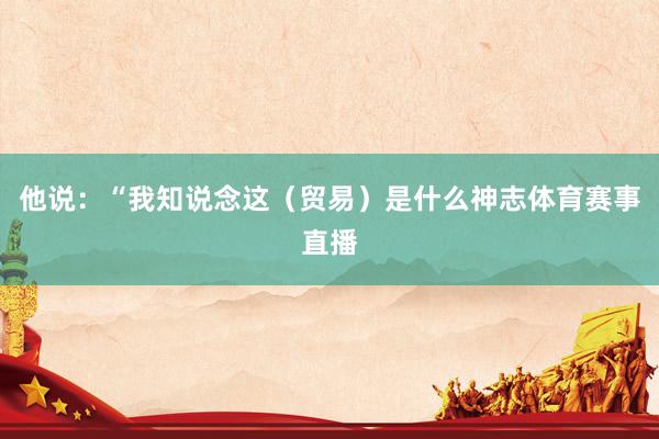 他说：“我知说念这（贸易）是什么神志体育赛事直播