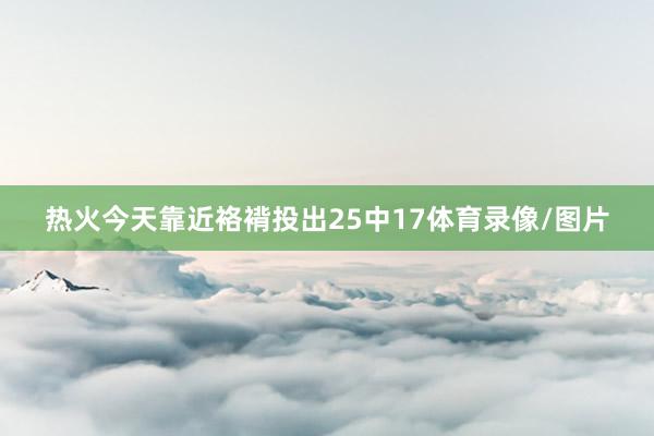 热火今天靠近袼褙投出25中17体育录像/图片