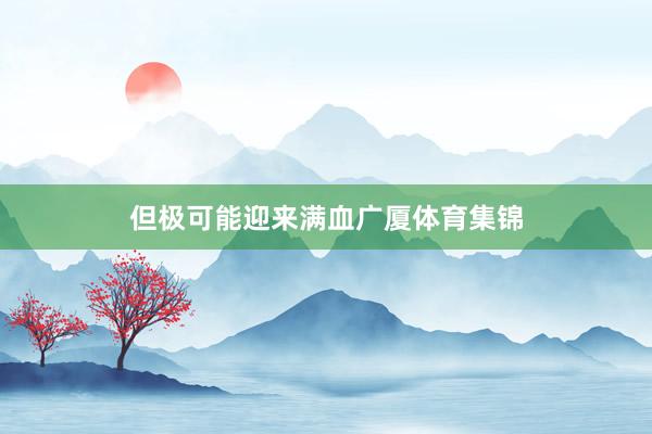 但极可能迎来满血广厦体育集锦