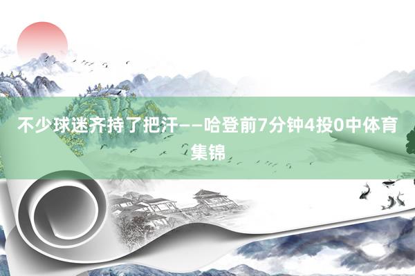 不少球迷齐持了把汗——哈登前7分钟4投0中体育集锦
