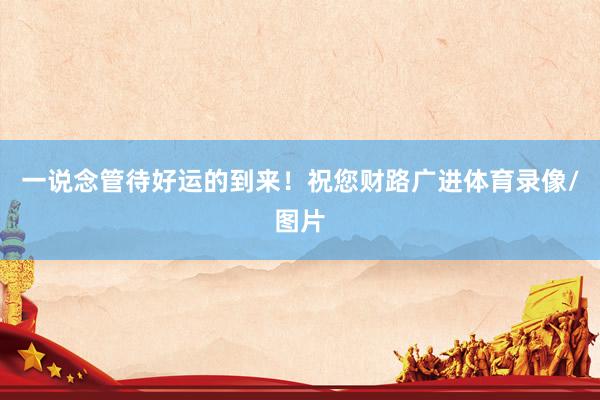 一说念管待好运的到来！祝您财路广进体育录像/图片