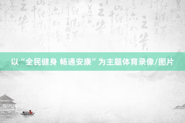以“全民健身 畅通安康”为主题体育录像/图片