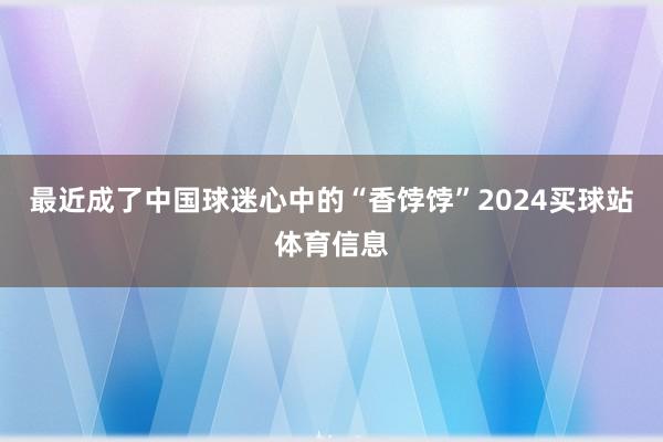 最近成了中国球迷心中的“香饽饽”2024买球站体育信息