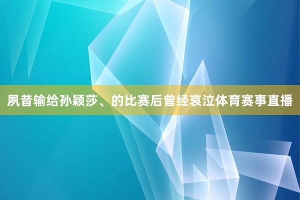 夙昔输给孙颖莎、的比赛后曾经哀泣体育赛事直播