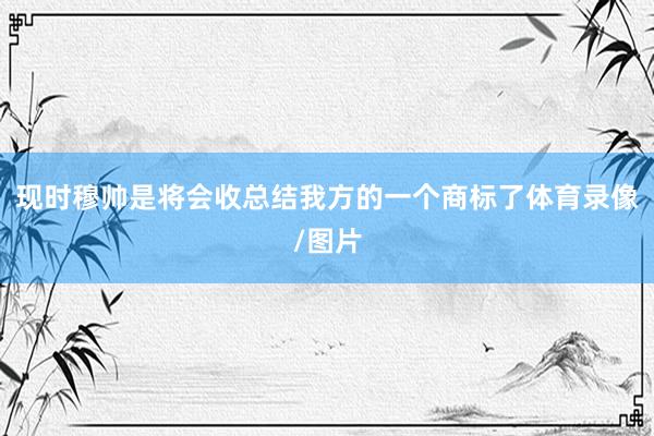 现时穆帅是将会收总结我方的一个商标了体育录像/图片