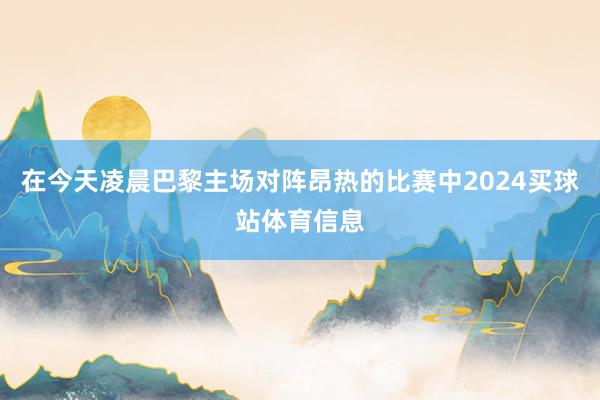在今天凌晨巴黎主场对阵昂热的比赛中2024买球站体育信息