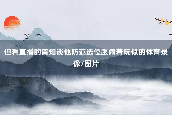 但看直播的皆知谈他防范选位跟闹着玩似的体育录像/图片