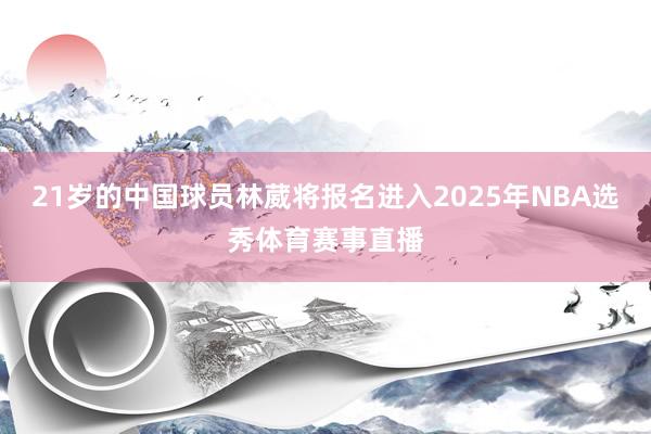 21岁的中国球员林葳将报名进入2025年NBA选秀体育赛事直播