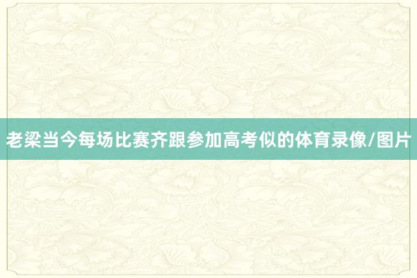 老梁当今每场比赛齐跟参加高考似的体育录像/图片