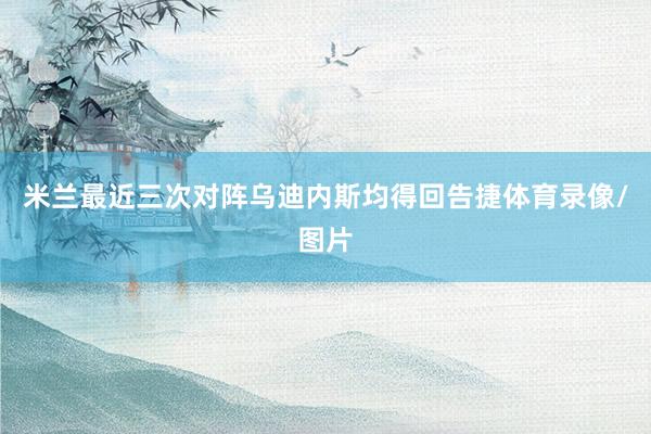 米兰最近三次对阵乌迪内斯均得回告捷体育录像/图片