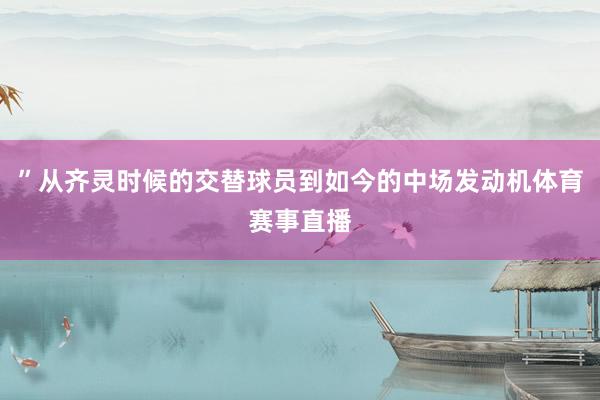 ”从齐灵时候的交替球员到如今的中场发动机体育赛事直播