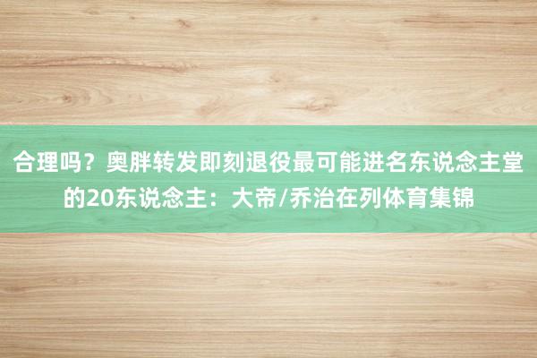 合理吗？奥胖转发即刻退役最可能进名东说念主堂的20东说念主：大帝/乔治在列体育集锦
