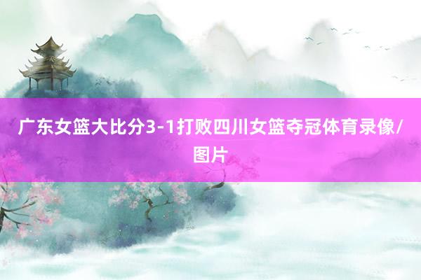 广东女篮大比分3-1打败四川女篮夺冠体育录像/图片