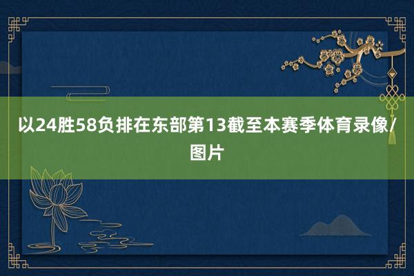 以24胜58负排在东部第13截至本赛季体育录像/图片