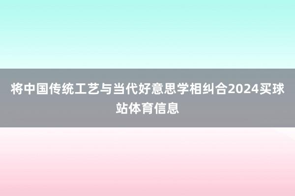 将中国传统工艺与当代好意思学相纠合2024买球站体育信息