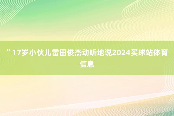 ”17岁小伙儿雷田俊杰动听地说2024买球站体育信息