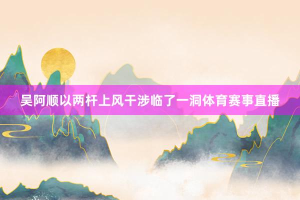 吴阿顺以两杆上风干涉临了一洞体育赛事直播