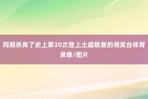同期杀青了史上第30次登上土超联赛的领奖台体育录像/图片