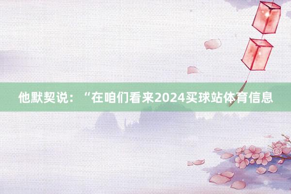 他默契说：“在咱们看来2024买球站体育信息