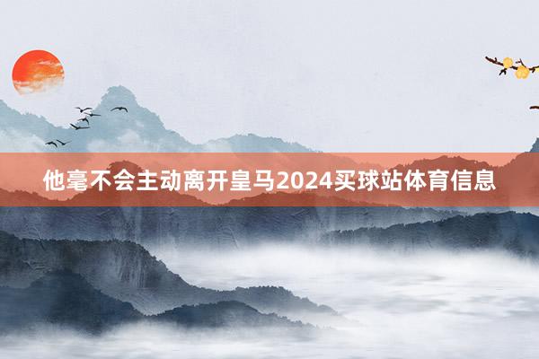 他毫不会主动离开皇马2024买球站体育信息