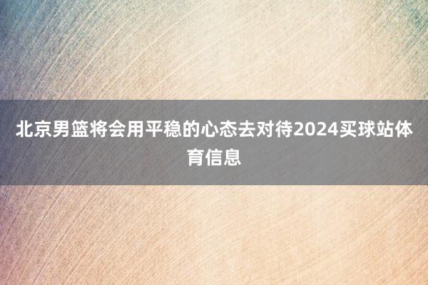 北京男篮将会用平稳的心态去对待2024买球站体育信息