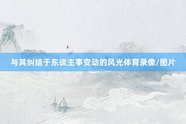 与其纠结于东谈主事变动的风光体育录像/图片