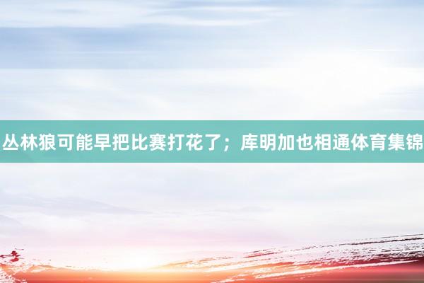 丛林狼可能早把比赛打花了；库明加也相通体育集锦