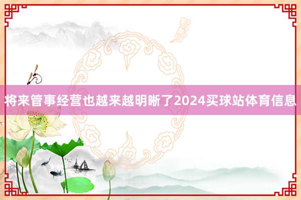将来管事经营也越来越明晰了2024买球站体育信息