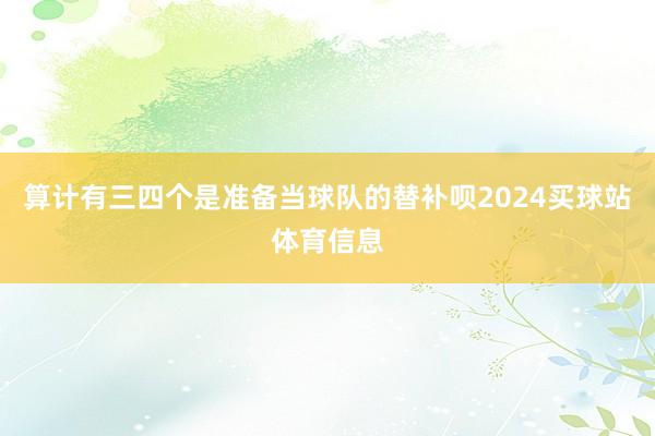 算计有三四个是准备当球队的替补呗2024买球站体育信息