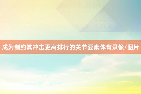 成为制约其冲击更高排行的关节要素体育录像/图片
