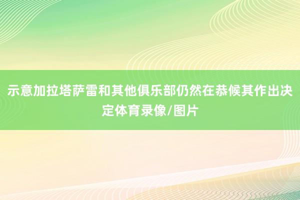 示意加拉塔萨雷和其他俱乐部仍然在恭候其作出决定体育录像/图片
