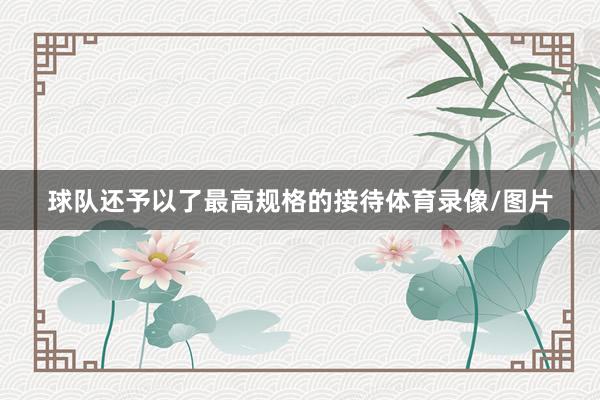 球队还予以了最高规格的接待体育录像/图片